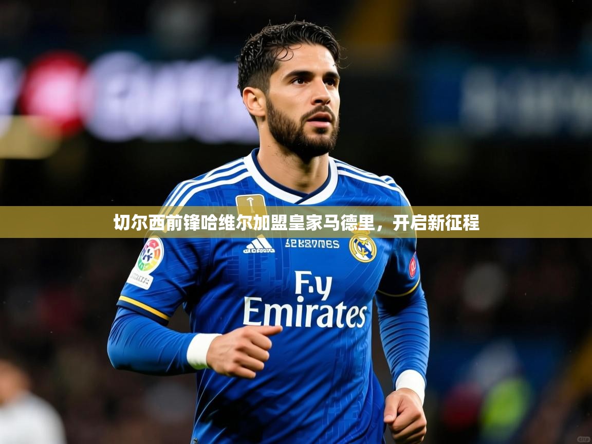 2025ued体育网页版切尔西前锋哈维尔加盟皇家马德里,开启新征程 第3张