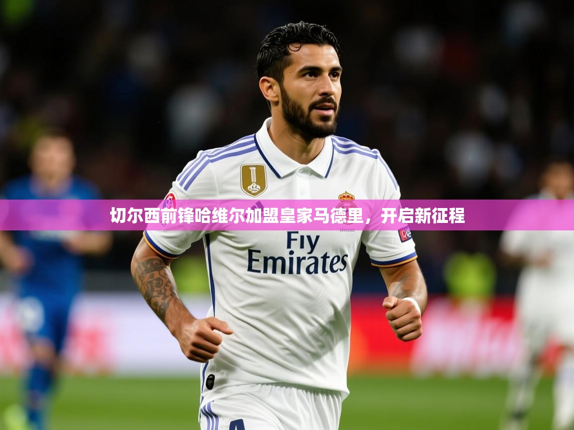 2025ued体育网页版切尔西前锋哈维尔加盟皇家马德里,开启新征程 第4张